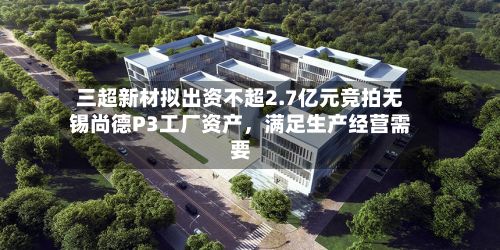 三超新材拟出资不超2.7亿元竞拍无锡尚德P3工厂资产	，满足生产经营需要-第2张图片