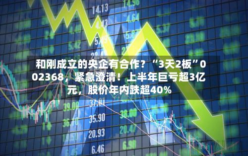 和刚成立的央企有合作？“3天2板	”002368	，紧急澄清！上半年巨亏超3亿元，股价年内跌超40%-第2张图片