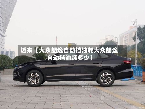近来【大众朗逸自动挡油耗大众朗逸自动挡油耗多少】