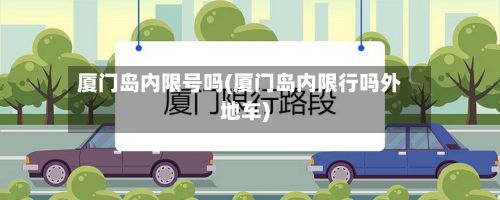 厦门岛内限号吗(厦门岛内限行吗外地车)