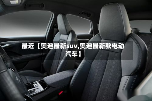 最近【奥迪最新suv,奥迪最新款电动汽车】