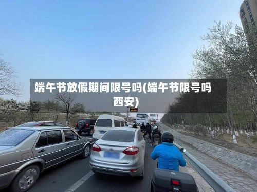 端午节放假期间限号吗(端午节限号吗西安)-第2张图片