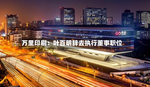万里印刷:叶百明辞去执行董事职位-第2张图片