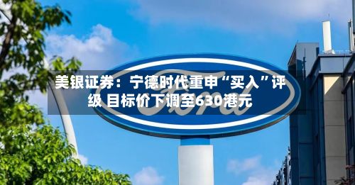 美银证券：宁德时代重申“买入”评级 目标价下调至630港元-第3张图片