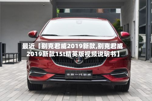 最近【别克君威2019新款,别克君威2019新款15t精英版视频说明书】