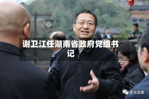 谢卫江任湖南省政府党组书记-第2张图片